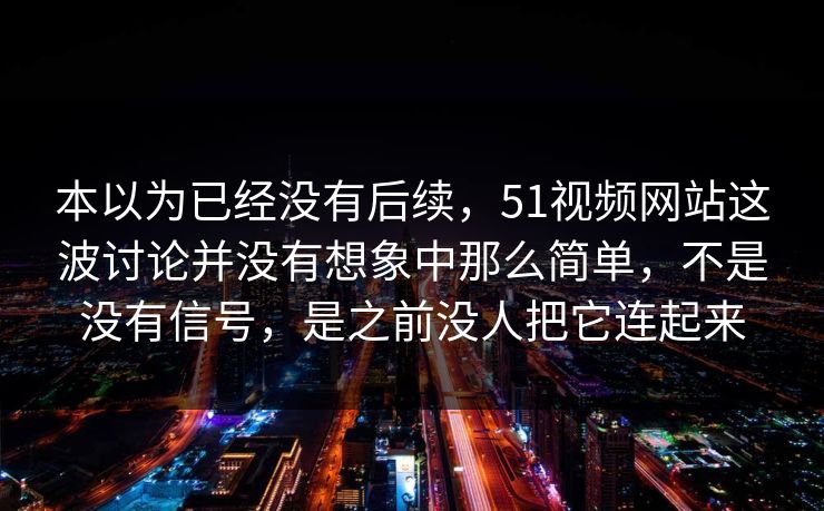 本以为已经没有后续，51视频网站这波讨论并没有想象中那么简单，不是没有信号，是之前没人把它连起来  第1张