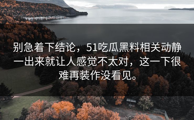 别急着下结论,51吃瓜黑料相关动静一出来就让人感觉不太对,这一下很难再装作没看见。 第1张 别急着下结论,51吃瓜黑料相关动静一出来就让人感觉不太对,这一下很难再装作没看见。 第1张