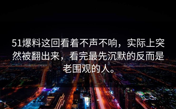 51爆料这回看着不声不响，实际上突然被翻出来，看完最先沉默的反而是老围观的人。  第1张