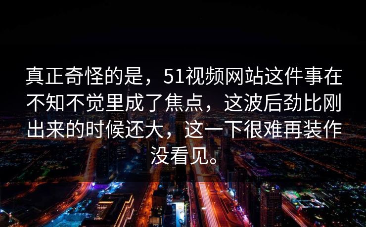真正奇怪的是，51视频网站这件事在不知不觉里成了焦点，这波后劲比刚出来的时候还大，这一下很难再装作没看见。  第1张