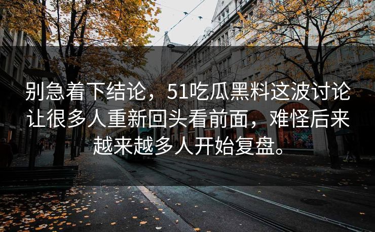 别急着下结论,51吃瓜黑料这波讨论让很多人重新回头看前面,难怪后来越来越多人开始复盘。 第1张 别急着下结论,51吃瓜黑料这波讨论让很多人重新回头看前面,难怪后来越来越多人开始复盘。 第1张