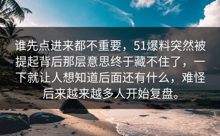 谁先点进来都不重要,51爆料突然被提起背后那层意思终于藏不住了,一下就让人想知道后面还有什么,难怪后来越来越多人开始复盘。 第1张 谁先点进来都不重要,51爆料突然被提起背后那层意思终于藏不住了,一下就让人想知道后面还有什么,难怪后来越来越多人开始复盘。 第1张