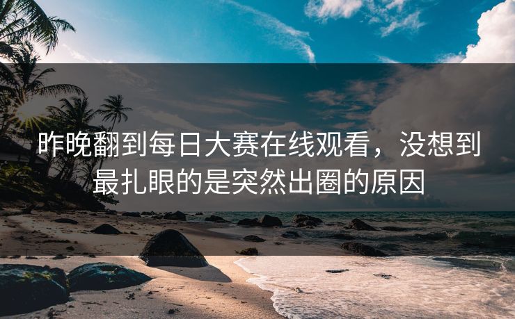 昨晚翻到每日大赛在线观看，没想到最扎眼的是突然出圈的原因  第1张