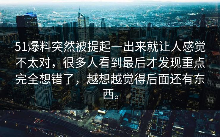 51爆料突然被提起一出来就让人感觉不太对,很多人看到最后才发现重点完全想错了,越想越觉得后面还有东西。 第1张 51爆料突然被提起一出来就让人感觉不太对,很多人看到最后才发现重点完全想错了,越想越觉得后面还有东西。 第1张