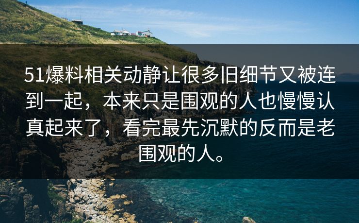 51爆料相关动静让很多旧细节又被连到一起，本来只是围观的人也慢慢认真起来了，看完最先沉默的反而是老围观的人。  第1张
