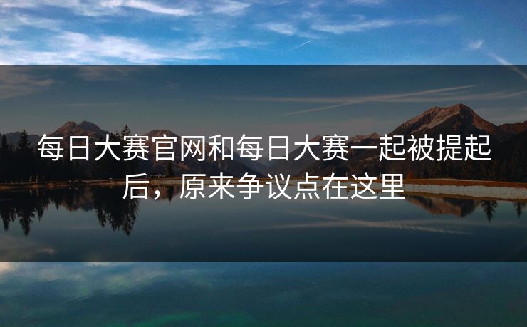 每日大赛官网和每日大赛一起被提起后，原来争议点在这里  第1张