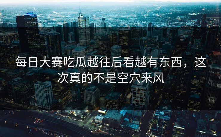 每日大赛吃瓜越往后看越有东西，这次真的不是空穴来风  第1张