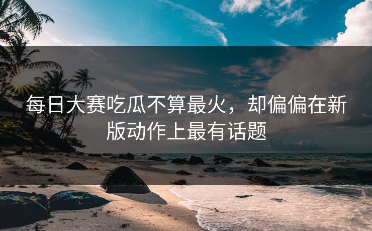 每日大赛吃瓜不算最火，却偏偏在新版动作上最有话题  第1张
