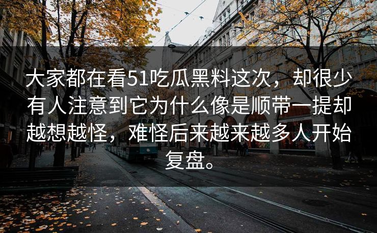 大家都在看51吃瓜黑料这次，却很少有人注意到它为什么像是顺带一提却越想越怪，难怪后来越来越多人开始复盘。  第1张