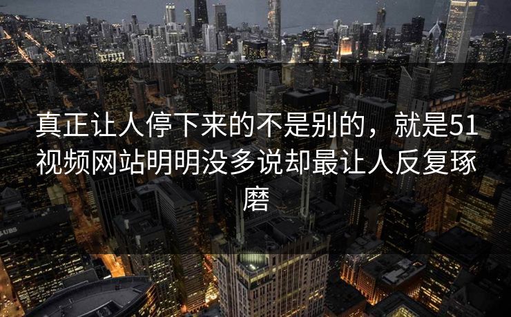 真正让人停下来的不是别的，就是51视频网站明明没多说却最让人反复琢磨  第1张