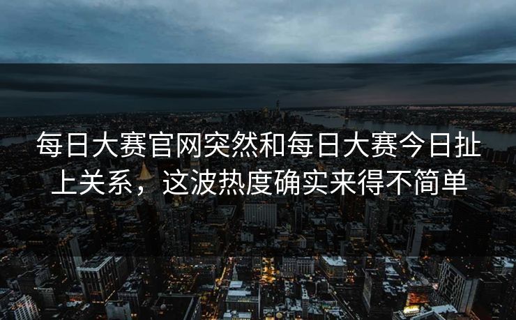 每日大赛官网突然和每日大赛今日扯上关系，这波热度确实来得不简单  第1张