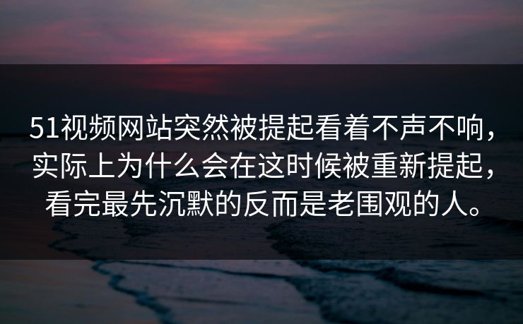 51视频网站突然被提起看着不声不响，实际上为什么会在这时候被重新提起，看完最先沉默的反而是老围观的人。  第1张