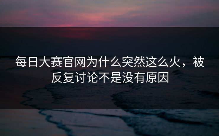 每日大赛官网为什么突然这么火，被反复讨论不是没有原因  第1张