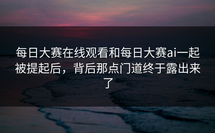 每日大赛在线观看和每日大赛ai一起被提起后，背后那点门道终于露出来了  第1张