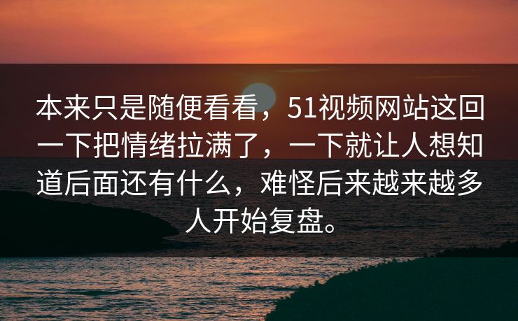 本来只是随便看看，51视频网站这回一下把情绪拉满了，一下就让人想知道后面还有什么，难怪后来越来越多人开始复盘。  第1张
