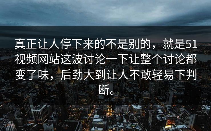 真正让人停下来的不是别的，就是51视频网站这波讨论一下让整个讨论都变了味，后劲大到让人不敢轻易下判断。  第1张