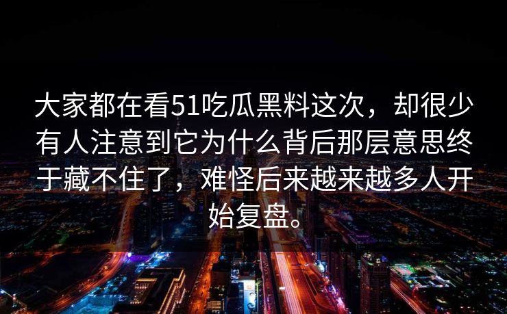 大家都在看51吃瓜黑料这次，却很少有人注意到它为什么背后那层意思终于藏不住了，难怪后来越来越多人开始复盘。  第1张