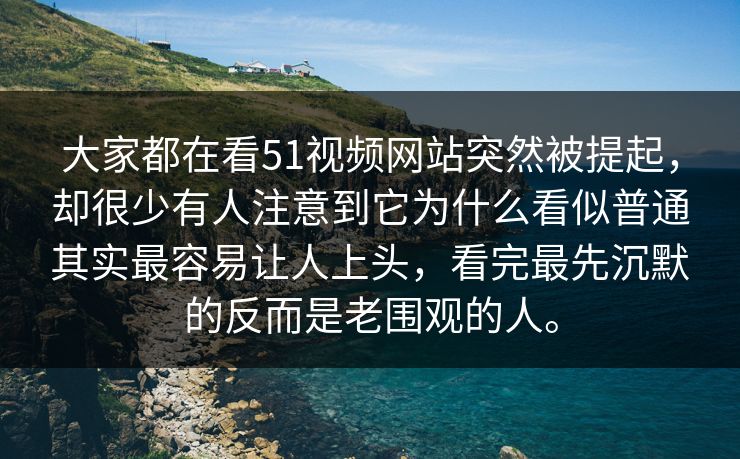 大家都在看51视频网站突然被提起，却很少有人注意到它为什么看似普通其实最容易让人上头，看完最先沉默的反而是老围观的人。  第1张
