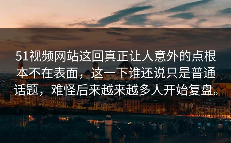 51视频网站这回真正让人意外的点根本不在表面，这一下谁还说只是普通话题，难怪后来越来越多人开始复盘。  第1张