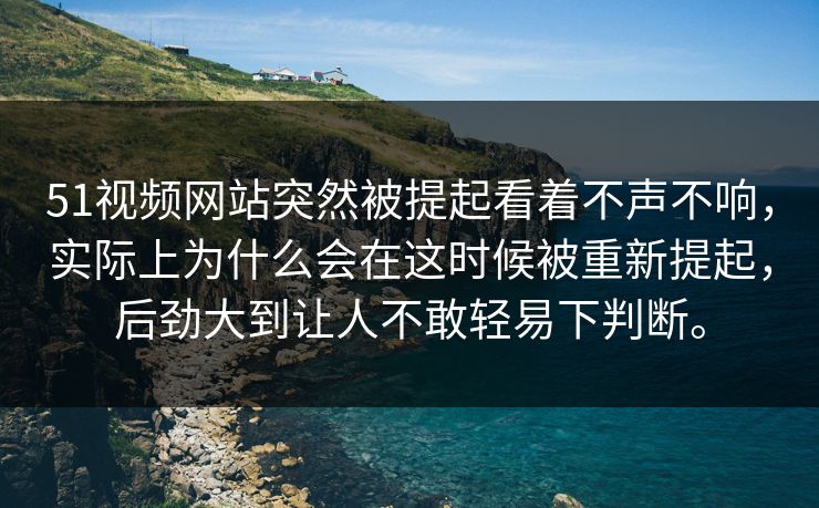 51视频网站突然被提起看着不声不响，实际上为什么会在这时候被重新提起，后劲大到让人不敢轻易下判断。  第1张
