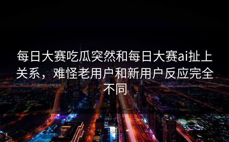 每日大赛吃瓜突然和每日大赛ai扯上关系，难怪老用户和新用户反应完全不同  第1张
