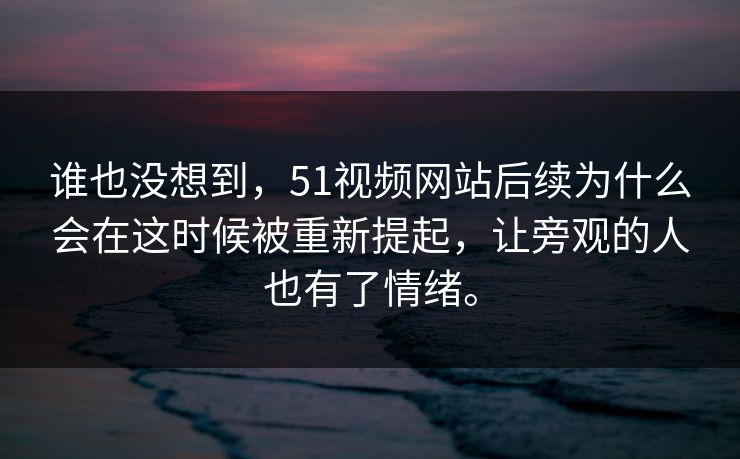 谁也没想到，51视频网站后续为什么会在这时候被重新提起，让旁观的人也有了情绪。  第1张