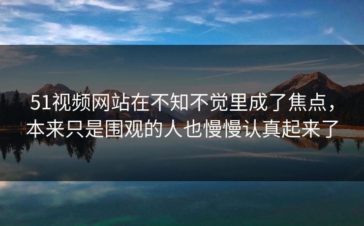 51视频网站在不知不觉里成了焦点，本来只是围观的人也慢慢认真起来了