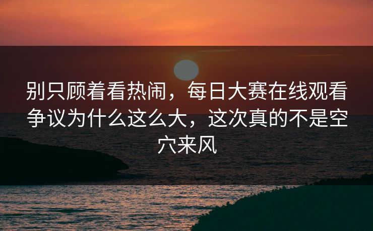 别只顾着看热闹，每日大赛在线观看争议为什么这么大，这次真的不是空穴来风  第1张