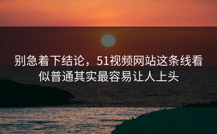别急着下结论，51视频网站这条线看似普通其实最容易让人上头