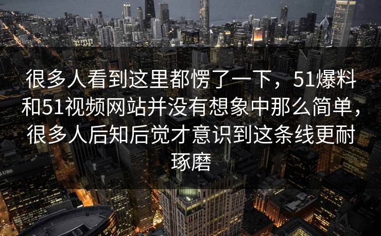很多人看到这里都愣了一下,51爆料和51视频网站并没有想象中那么简单,很多人后知后觉才意识到这条线更耐琢磨 很多人看到这里都愣了一下,51爆料和51视频网站并没有想象中那么简单,很多人后知后觉才意识到这条线更耐琢磨