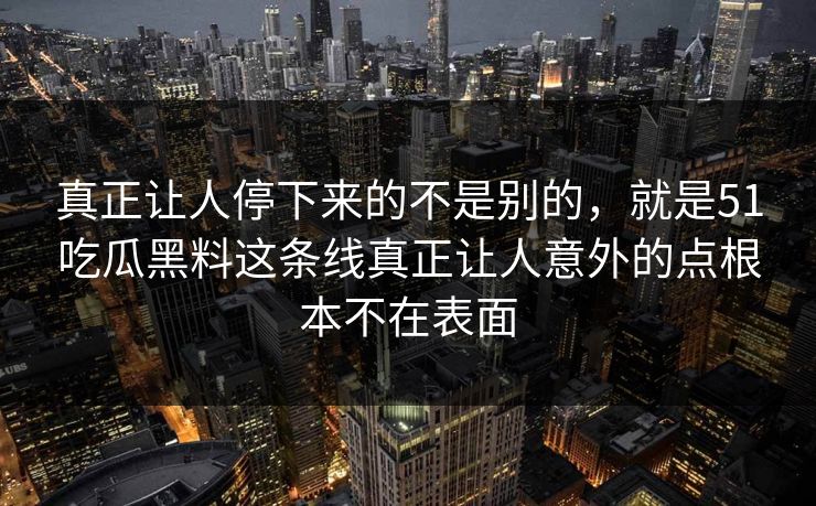 真正让人停下来的不是别的,就是51吃瓜黑料这条线真正让人意外的点根本不在表面 真正让人停下来的不是别的,就是51吃瓜黑料这条线真正让人意外的点根本不在表面