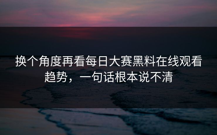 换个角度再看每日大赛黑料在线观看趋势,一句话根本说不清 换个角度再看每日大赛黑料在线观看趋势,一句话根本说不清