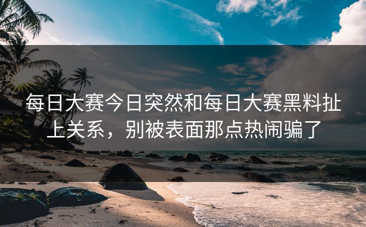 每日大赛今日突然和每日大赛黑料扯上关系，别被表面那点热闹骗了