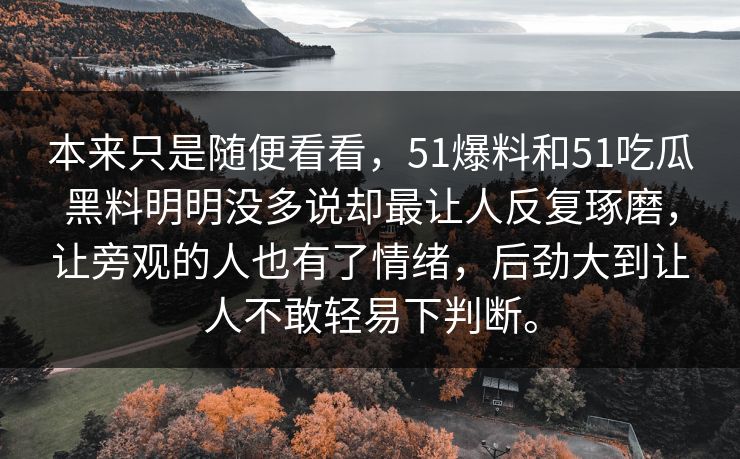 本来只是随便看看,51爆料和51吃瓜黑料明明没多说却最让人反复琢磨,让旁观的人也有了情绪,后劲大到让人不敢轻易下判断。 本来只是随便看看,51爆料和51吃瓜黑料明明没多说却最让人反复琢磨,让旁观的人也有了情绪,后劲大到让人不敢轻易下判断。