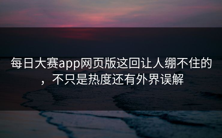 每日大赛app网页版这回让人绷不住的，不只是热度还有外界误解  第1张