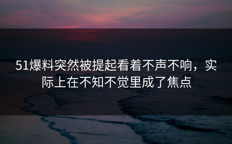 51爆料突然被提起看着不声不响，实际上在不知不觉里成了焦点  第1张